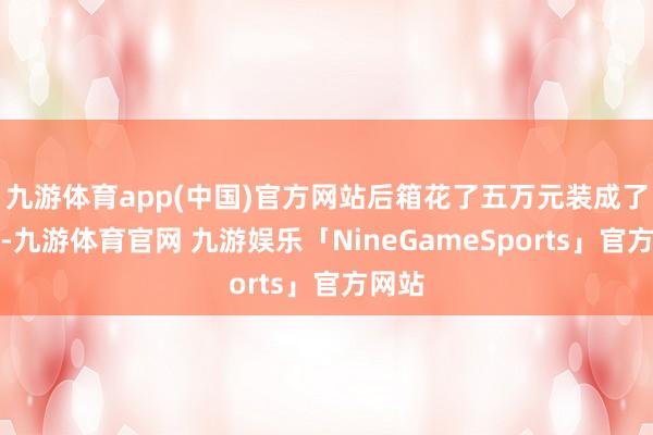 九游体育app(中国)官方网站后箱花了五万元装成了小家-九游体育官网 九游娱乐「NineGameSports」官方网站