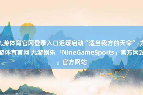 九游体育官网登录入口迟缓启动“适当我方的天命”-九游体育官网 九游娱乐「NineGameSports」官方网站