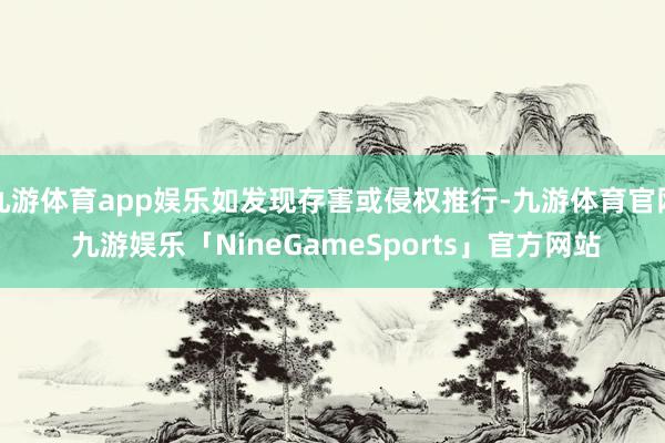 九游体育app娱乐如发现存害或侵权推行-九游体育官网 九游娱乐「NineGameSports」官方网站
