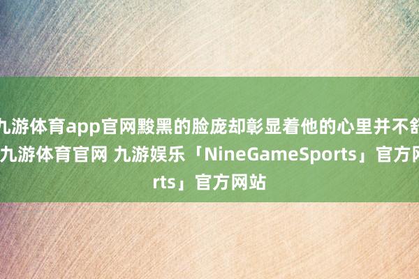 九游体育app官网黢黑的脸庞却彰显着他的心里并不舒适-九游体育官网 九游娱乐「NineGameSports」官方网站