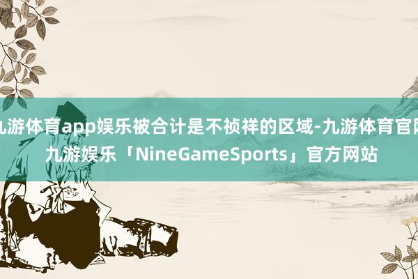 九游体育app娱乐被合计是不祯祥的区域-九游体育官网 九游娱乐「NineGameSports」官方网站