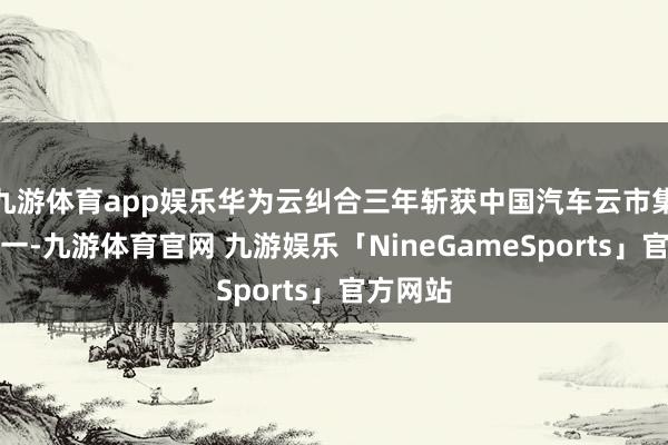 九游体育app娱乐华为云纠合三年斩获中国汽车云市集份额第一-九游体育官网 九游娱乐「NineGameSports」官方网站