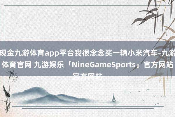 现金九游体育app平台我很念念买一辆小米汽车-九游体育官网 九游娱乐「NineGameSports」官方网站