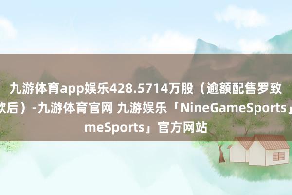 九游体育app娱乐428.5714万股（逾额配售罗致权全额诈欺后）-九游体育官网 九游娱乐「NineGameSports」官方网站