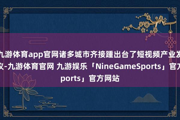 九游体育app官网诸多城市齐接踵出台了短视频产业发展决议-九游体育官网 九游娱乐「NineGameSports」官方网站