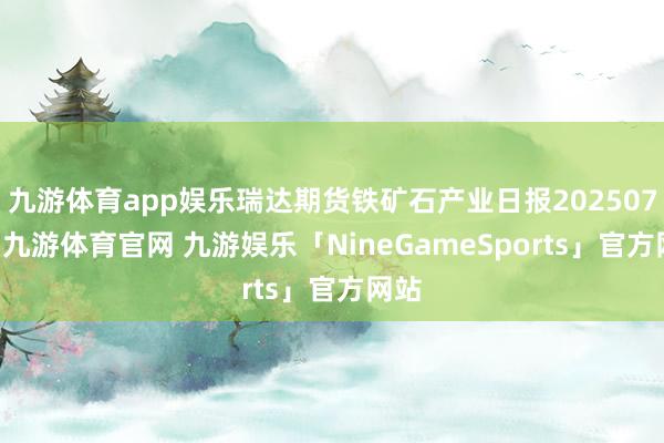 九游体育app娱乐瑞达期货铁矿石产业日报20250723-九游体育官网 九游娱乐「NineGameSports」官方网站