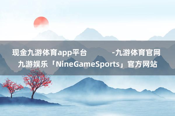 现金九游体育app平台            -九游体育官网 九游娱乐「NineGameSports」官方网站
