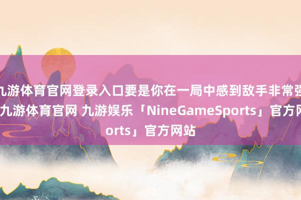 九游体育官网登录入口要是你在一局中感到敌手非常强势-九游体育官网 九游娱乐「NineGameSports」官方网站