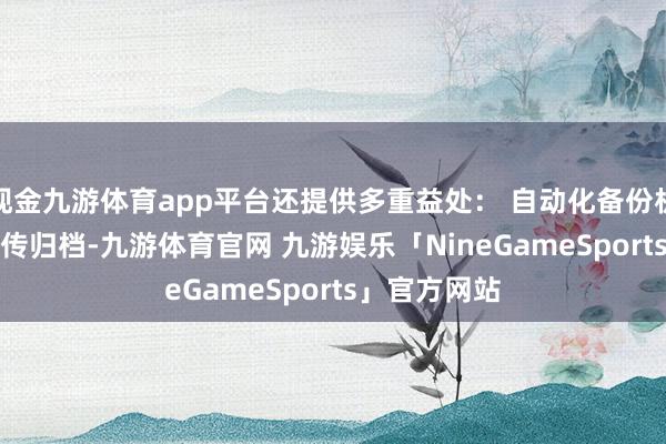 现金九游体育app平台还提供多重益处： 自动化备份机制 - 依期上传归档-九游体育官网 九游娱乐「NineGameSports」官方网站