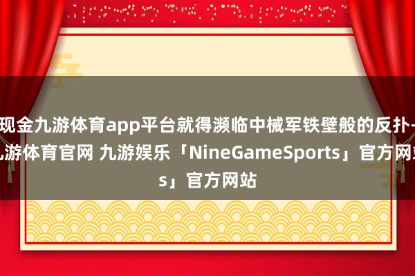 现金九游体育app平台就得濒临中械军铁壁般的反扑-九游体育官网 九游娱乐「NineGameSports」官方网站