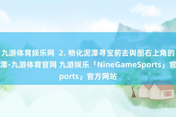 九游体育娱乐网  2. 物化泥潭寻宝前去舆图右上角的物化泥潭-九游体育官网 九游娱乐「NineGameSports」官方网站