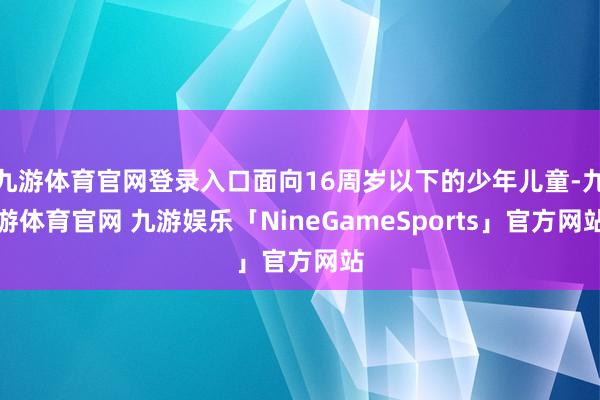 九游体育官网登录入口面向16周岁以下的少年儿童-九游体育官网 九游娱乐「NineGameSports」官方网站