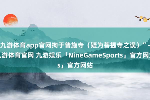 九游体育app官网拘于普施寺（疑为菩提寺之误）”-九游体育官网 九游娱乐「NineGameSports」官方网站