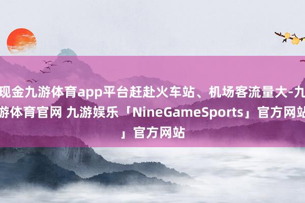现金九游体育app平台赶赴火车站、机场客流量大-九游体育官网 九游娱乐「NineGameSports」官方网站