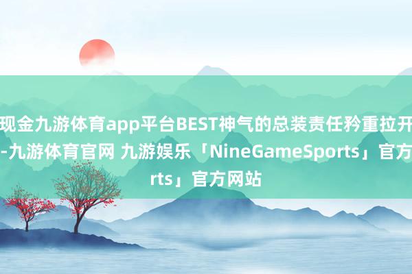 现金九游体育app平台BEST神气的总装责任矜重拉开序幕-九游体育官网 九游娱乐「NineGameSports」官方网站