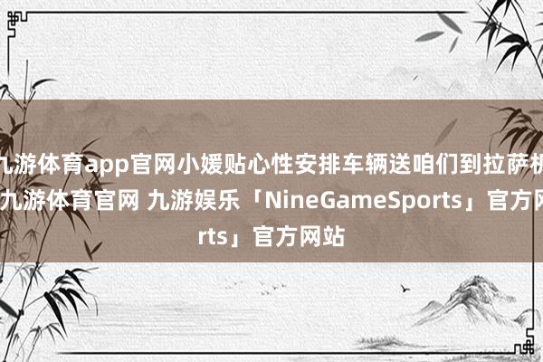 九游体育app官网小媛贴心性安排车辆送咱们到拉萨机场-九游体育官网 九游娱乐「NineGameSports」官方网站