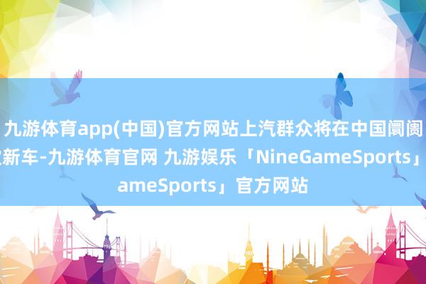 九游体育app(中国)官方网站上汽群众将在中国阛阓投放18款新车-九游体育官网 九游娱乐「NineGameSports」官方网站