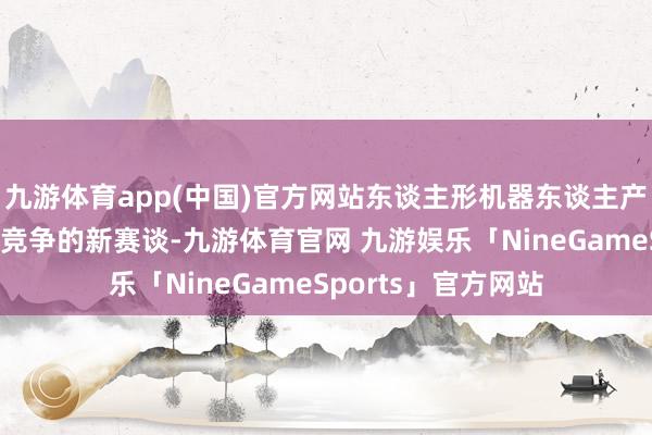 九游体育app(中国)官方网站东谈主形机器东谈主产业已成为全球科技竞争的新赛谈-九游体育官网 九游娱乐「NineGameSports」官方网站