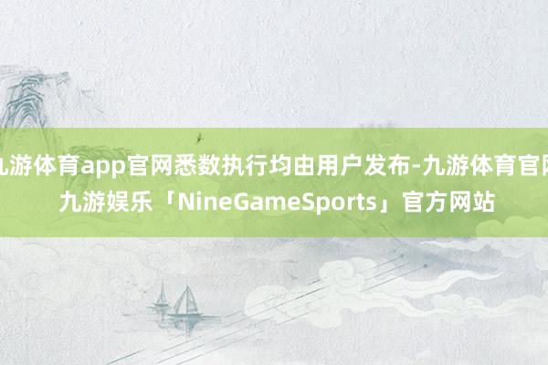 九游体育app官网悉数执行均由用户发布-九游体育官网 九游娱乐「NineGameSports」官方网站