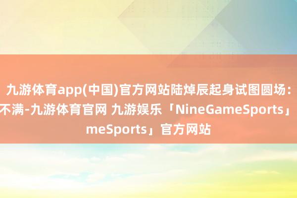 九游体育app(中国)官方网站陆焯辰起身试图圆场：“几位别不满-九游体育官网 九游娱乐「NineGameSports」官方网站