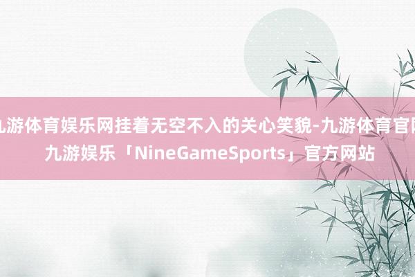 九游体育娱乐网挂着无空不入的关心笑貌-九游体育官网 九游娱乐「NineGameSports」官方网站