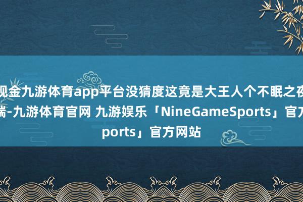 现金九游体育app平台没猜度这竟是大王人个不眠之夜的开端-九游体育官网 九游娱乐「NineGameSports」官方网站