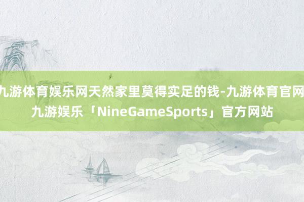 九游体育娱乐网天然家里莫得实足的钱-九游体育官网 九游娱乐「NineGameSports」官方网站