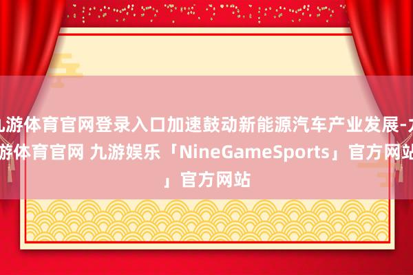 九游体育官网登录入口加速鼓动新能源汽车产业发展-九游体育官网 九游娱乐「NineGameSports」官方网站