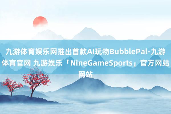 九游体育娱乐网推出首款AI玩物BubblePal-九游体育官网 九游娱乐「NineGameSports」官方网站