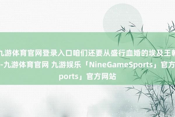 九游体育官网登录入口咱们还要从盛行血婚的埃及王朝提及-九游体育官网 九游娱乐「NineGameSports」官方网站