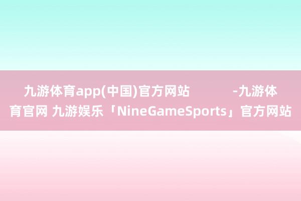 九游体育app(中国)官方网站            -九游体育官网 九游娱乐「NineGameSports」官方网站