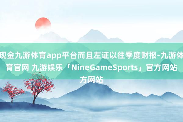 现金九游体育app平台而且左证以往季度财报-九游体育官网 九游娱乐「NineGameSports」官方网站