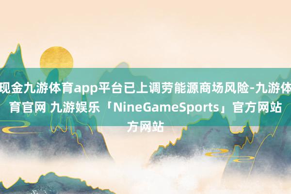 现金九游体育app平台已上调劳能源商场风险-九游体育官网 九游娱乐「NineGameSports」官方网站