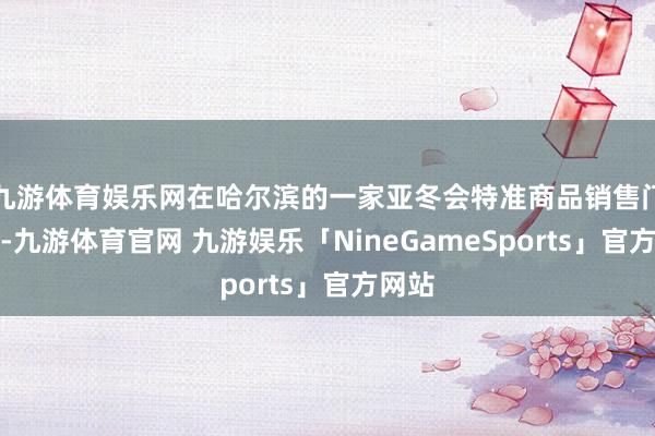 九游体育娱乐网在哈尔滨的一家亚冬会特准商品销售门店里-九游体育官网 九游娱乐「NineGameSports」官方网站