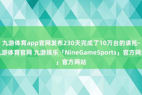 九游体育app官网发布230天完成了10万台的请托-九游体育官网 九游娱乐「NineGameSports」官方网站