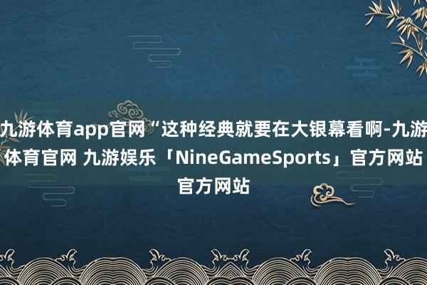九游体育app官网“这种经典就要在大银幕看啊-九游体育官网 九游娱乐「NineGameSports」官方网站