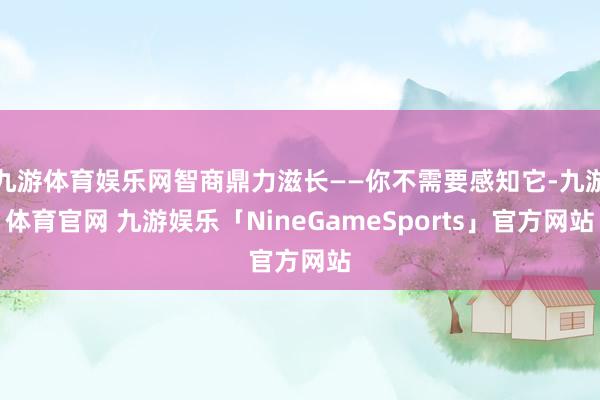 九游体育娱乐网智商鼎力滋长——你不需要感知它-九游体育官网 九游娱乐「NineGameSports」官方网站