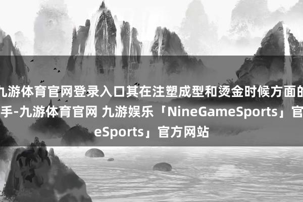 九游体育官网登录入口其在注塑成型和烫金时候方面的深通身手-九游体育官网 九游娱乐「NineGameSports」官方网站