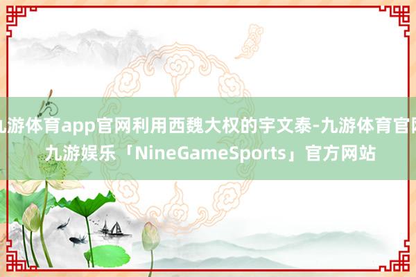 九游体育app官网利用西魏大权的宇文泰-九游体育官网 九游娱乐「NineGameSports」官方网站