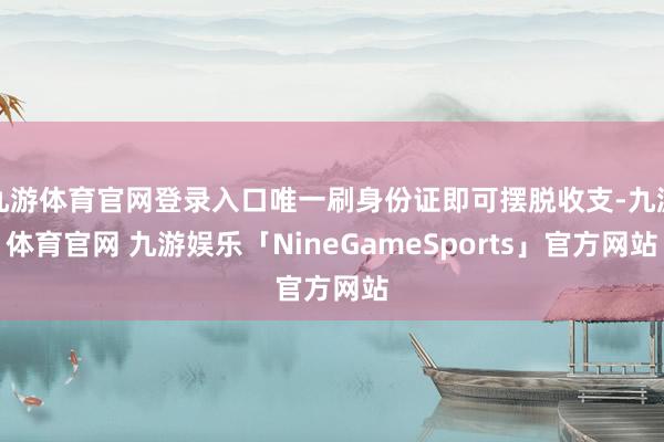 九游体育官网登录入口唯一刷身份证即可摆脱收支-九游体育官网 九游娱乐「NineGameSports」官方网站