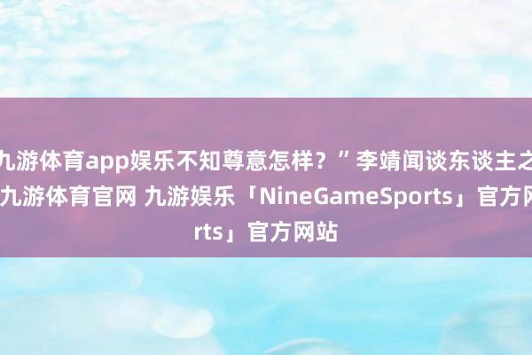 九游体育app娱乐不知尊意怎样?”李靖闻谈东谈主之言-九游体育官网 九游娱乐「NineGameSports」官方网站