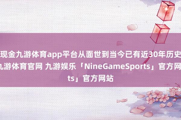 现金九游体育app平台从面世到当今已有近30年历史-九游体育官网 九游娱乐「NineGameSports」官方网站
