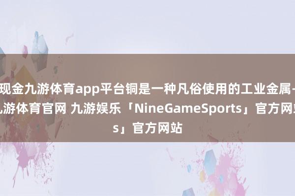 现金九游体育app平台铜是一种凡俗使用的工业金属-九游体育官网 九游娱乐「NineGameSports」官方网站