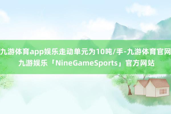 九游体育app娱乐走动单元为10吨/手-九游体育官网 九游娱乐「NineGameSports」官方网站