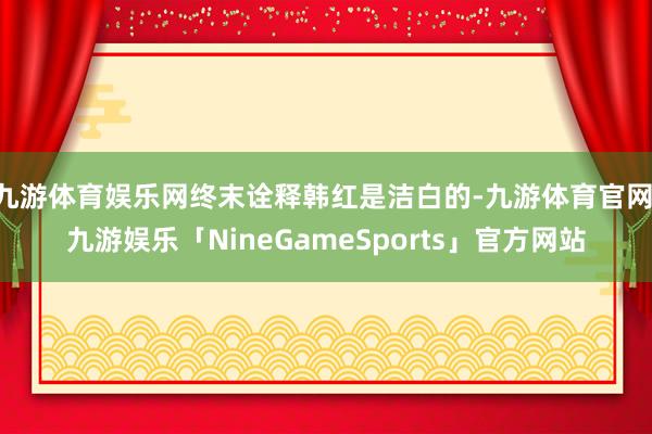 九游体育娱乐网终末诠释韩红是洁白的-九游体育官网 九游娱乐「NineGameSports」官方网站