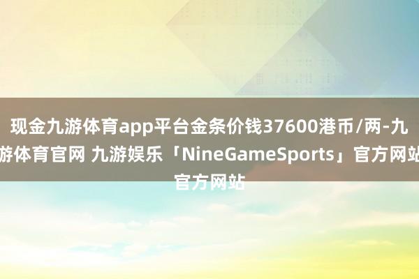 现金九游体育app平台金条价钱37600港币/两-九游体育官网 九游娱乐「NineGameSports」官方网站