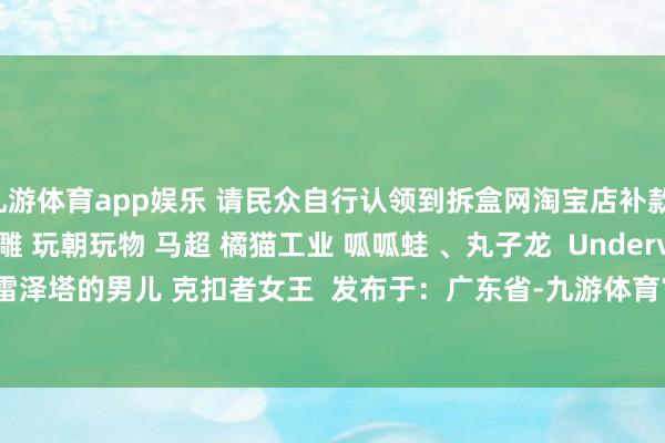 九游体育app娱乐 请民众自行认领到拆盒网淘宝店补款！ Mostoys 棕熊头雕 玩朝玩物 马超 橘猫工业 呱呱蛙 、丸子龙  Underverse 万圣节僵尸 弗雷泽塔的男儿 克扣者女王  发布于：广东省-九游体育官网 九游娱乐「NineGameSports」官方网站