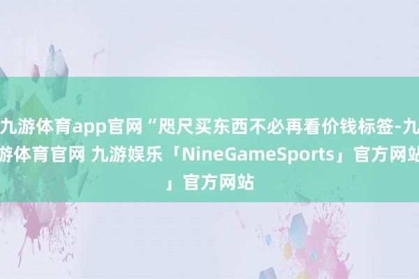 九游体育app官网“咫尺买东西不必再看价钱标签-九游体育官网 九游娱乐「NineGameSports」官方网站