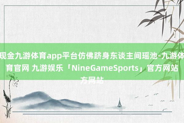 现金九游体育app平台仿佛跻身东谈主间瑶池-九游体育官网 九游娱乐「NineGameSports」官方网站