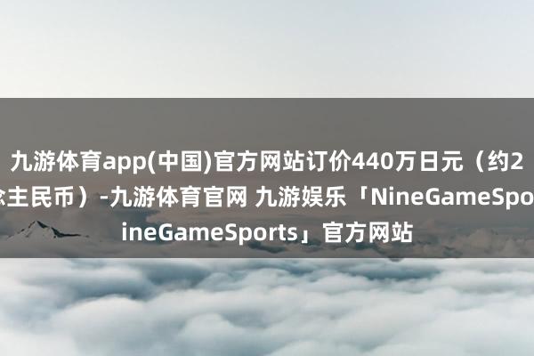 九游体育app(中国)官方网站订价440万日元(约22.8万元东说念主民币)-九游体育官网 九游娱乐「NineGameSports」官方网站